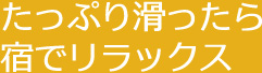 たっぷり滑ったら 宿でリラックス