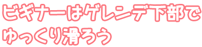 ビギナーはゲレンデ下部でゆっくり滑ろう