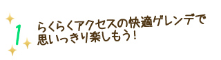 1 らくらくアクセスの快適ゲレンデで思いっきり楽しもう！