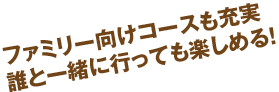 ファミリー向けコースも充実。誰と一緒に行っても楽しめる！ 