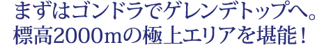まずはゴンドラでゲレンデトップへ。 標高2000ｍの極上エリアを堪能！