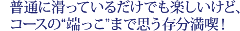 普通に滑っているだけでも楽しいけど、 コースの“端っこ”まで思う存分満喫！