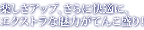 楽しさアップ、さらに快適に、 エクストラな魅力がてんこ盛り！