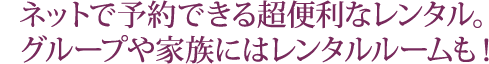 ネットで予約できる超便利なレンタル。 グループや家族にはレンタルルームも！