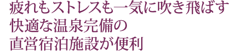 疲れもストレスも一気に吹き飛ばす 快適な温泉完備の 直営宿泊施設が便利