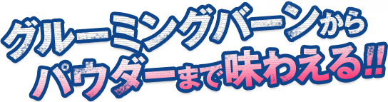 グルーミングバーンから パウダーまで味わえる!!