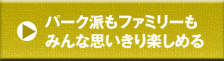 パーク派もファミリーもみんな思いきり楽しめる