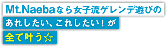 Mt.Naebaなら女子流ゲレンデ遊びのあれしたい、これしたい！が全て叶う☆