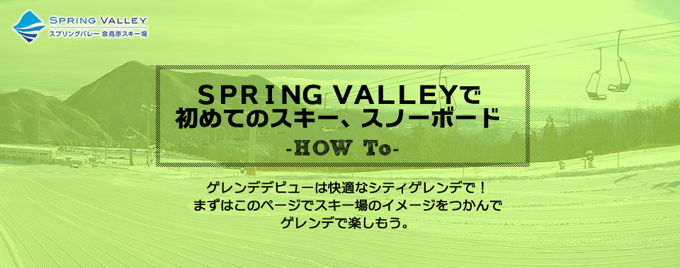 ＳＰＲＩＮＧ ＶＡＬＬＥＹで初めてのスキー、スノーボード-HOW　To- ゲレンデデビューは快適なシティゲレンデで！ まずはこのページでスキー場のイメージをつかんで ゲレンデで楽しもう。