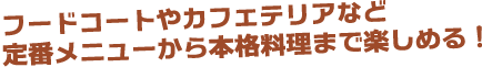 フードコートやカフェテリアなど 定番メニューから本格料理まで楽しめる！