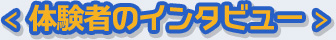 ＜ 体験者のインタビュー ＞ 