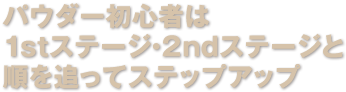パウダー初心者は１stステージ・2ndステージと順を追ってステップアップ