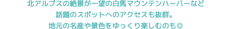 北アルプスの絶景が一望の白馬マウンテンハーバーなど話題のスポットへのアクセスも抜群。地元の名産や景色をゆっくり楽しむのも◎
