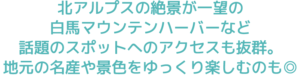 北アルプスの絶景が一望の白馬マウンテンハーバーなど話題のスポットへのアクセスも抜群。地元の名産や景色をゆっくり楽しむのも◎