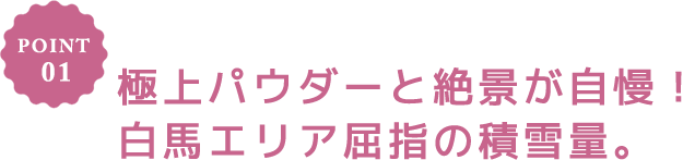 POINT 01 極上パウダーと絶景が自慢!白馬エリア屈指の積雪量。