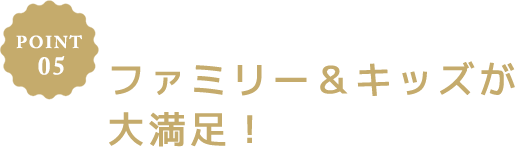 POINT 02 ファミリー＆キッズが大満足！