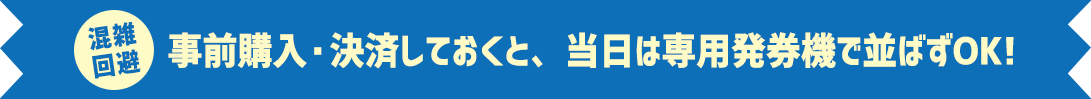 混雑回避 事前購入・決済しておくと、当日は専用発券機で並ばずOK!