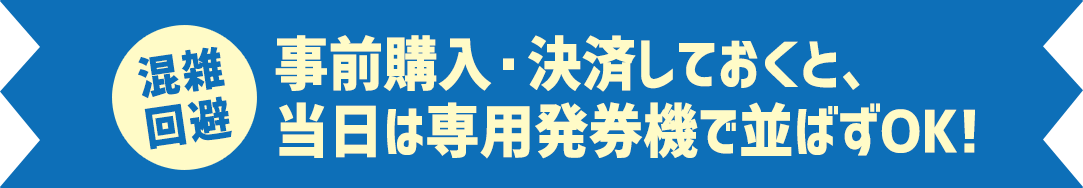 混雑回避 事前購入・決済しておくと、当日は専用発券機で並ばずOK!