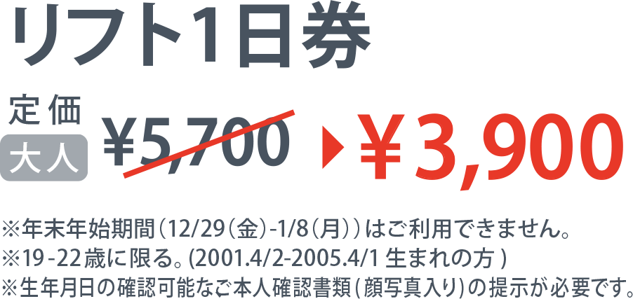 リフト1日券 定価大人5,700円→3,900円 ※年末年始期間(12/29(金)-1/8(月))はご利用できません。19-22歳に限る。(2001.4/2-2005.4/1生まれの方)生年月日の確認可能なご本人確認書類(顔写真入り)の提示が必要です。
