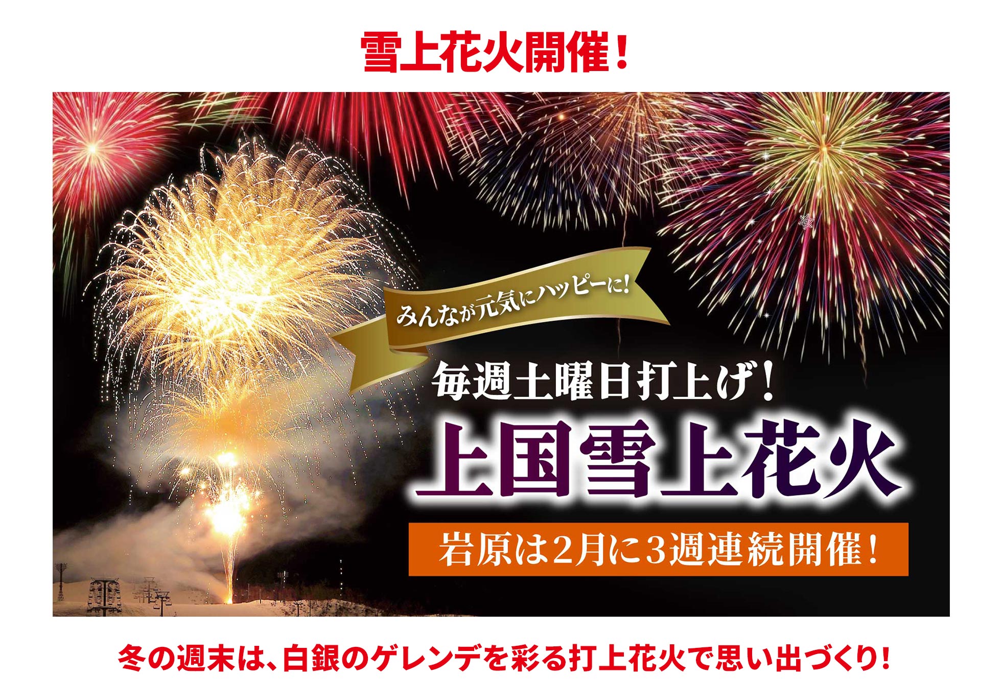雪上花火開催！ みんなが完気にハッピーに！ 毎週土曜日打上げ！ 上国雪上花火 岩原は2月に3週連続開催！ 冬の週末は、白銀のゲレンデを彩る打上花火で思い出づくり！