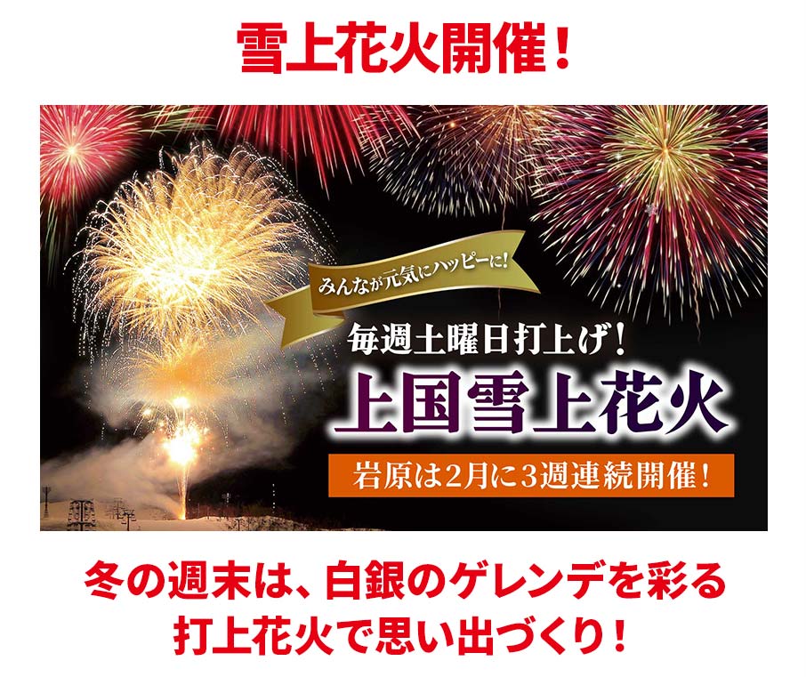 雪上花火開催！ みんなが完気にハッピーに！ 毎週土曜日打上げ！ 上国雪上花火 岩原は2月に3週連続開催！ 冬の週末は、白銀のゲレンデを彩る打上花火で思い出づくり！