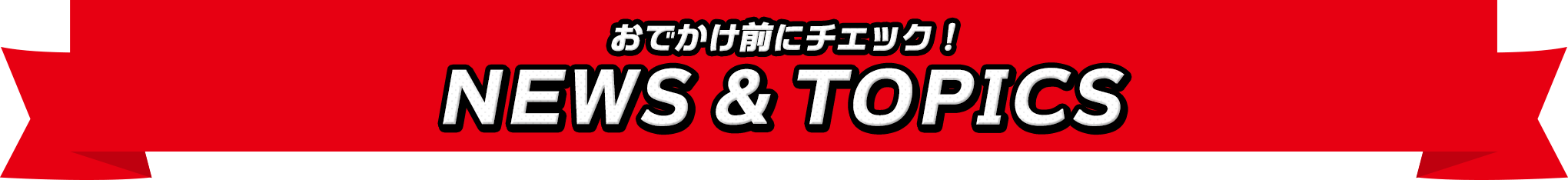 おでかけ前にチェック！NEWS ＆ TOPICS