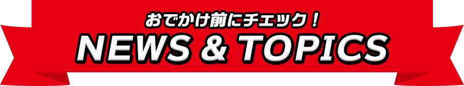 おでかけ前にチェック！NEWS ＆ TOPICS