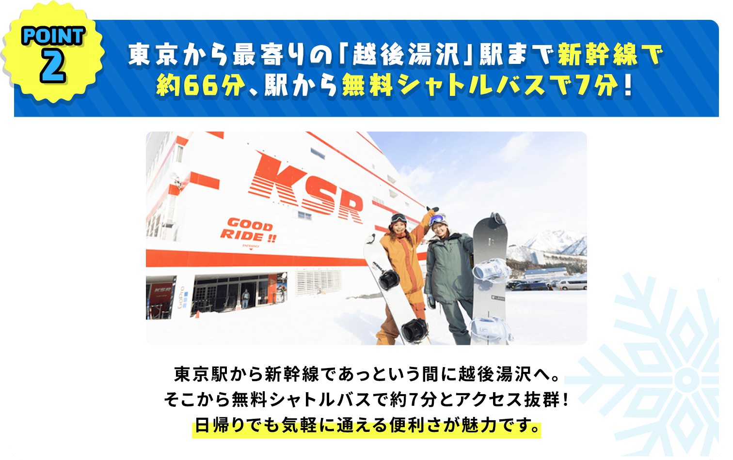 東京から最寄りの「越後湯沢」駅まで新幹線で約66分、駅から無料シャトルバスで7分！東京駅から新幹線であっという間に越後湯沢へ。そこから無料シャトルバスで約7分とアクセス抜群！日帰りでも気軽に通える便利さが魅力です。