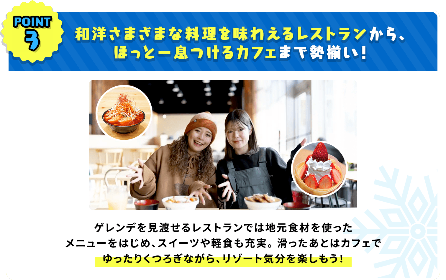 和洋さまざまな料理を味わえるレストランから、ほっと一息つけるカフェまで勢揃い！ゲレンデを見渡せるレストランでは地元食材を使ったメニューをはじめ、スイーツや軽食も充実。滑ったあとはカフェでゆったりくつろぎながら、リゾート気分を楽しもう！