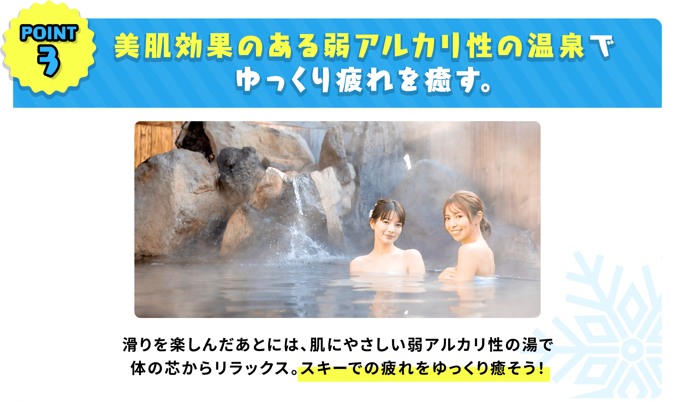 美肌効果のある弱アルカリ性の温泉でゆっくり疲れを癒す。滑りを楽しんだあとには、肌にやさしい弱アルカリ性の湯で体の芯からリラックス。スキーでの疲れをゆっくり癒そう！