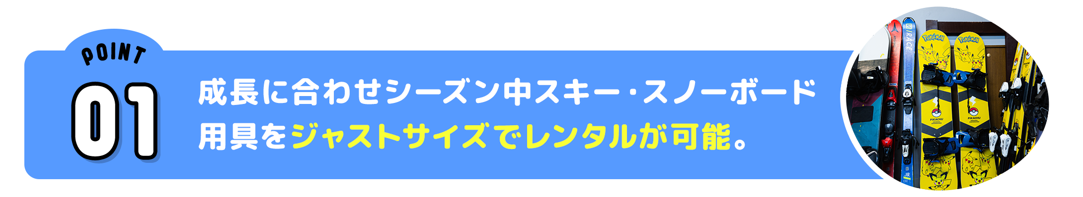 ポイントその1 成長に合わせシーズン中スキー・スノーボード用具をジャストサイズでレンタルが可能。