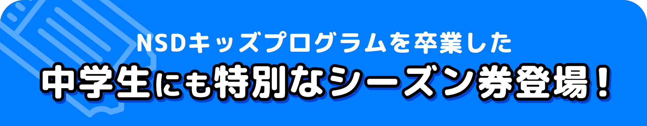 NSDキッズプログラムを卒業した中学生にも特別なシーズン券登場！