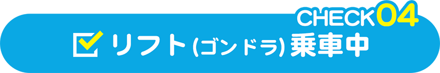 CHECK04 リフト（ゴンドラ）乗車中