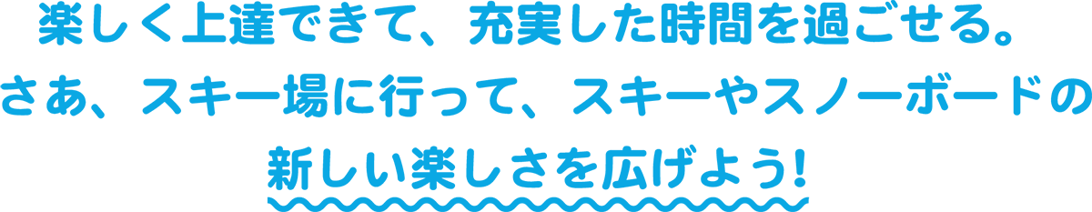 楽しく上達できて、充実した時間を過ごせる。さあ、スキー場に行って、スキーやスノーボードの新しい楽しさを広げよう！