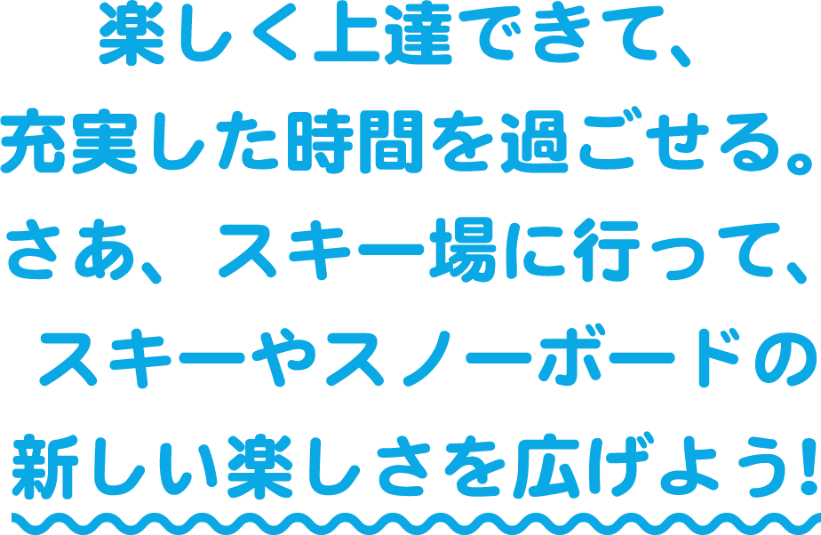 楽しく上達できて、充実した時間を過ごせる。さあ、スキー場に行って、スキーやスノーボードの新しい楽しさを広げよう！
